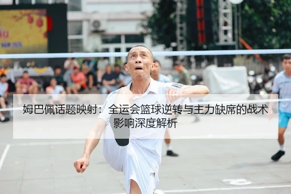 姆巴佩话题映射：全运会篮球逆转与主力缺席的战术影响深度解析