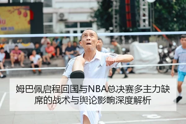 姆巴佩启程回国与NBA总决赛多主力缺席的战术与舆论影响深度解析