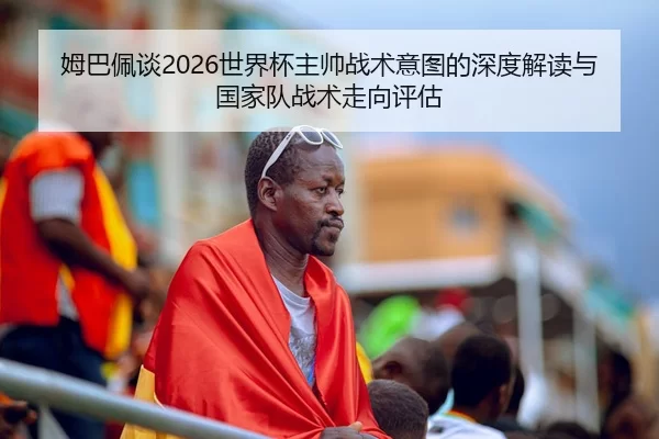 姆巴佩谈2026世界杯主帅战术意图的深度解读与国家队战术走向评估