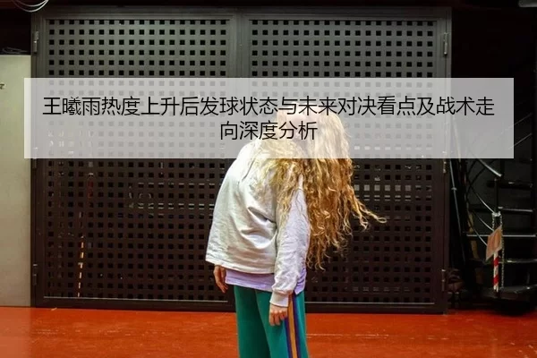 王曦雨热度上升后发球状态与未来对决看点及战术走向深度分析